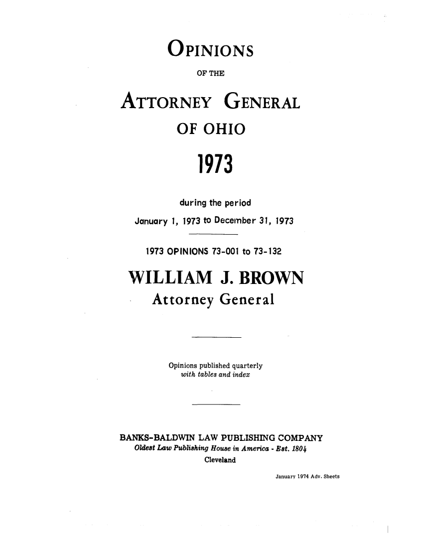 handle is hein.sag/sagoh0001 and id is 1 raw text is: OPINIONS
OF THE
ATTORNEY GENERAL

OF OHIO
1973
during the period

January 1, 1973 to December 31, 1973
1973 OPINIONS 73-001 to 73-132
WILLIAM J. BROWN
Attorney General
Opinions published quarterly
with tables and index
BANKS-BALDWIN LAW PUBLISHING COMPANY
Oldest Law Publishing House in America - Est. 1804
Cleveland

January 1974 Adv. Sheets


