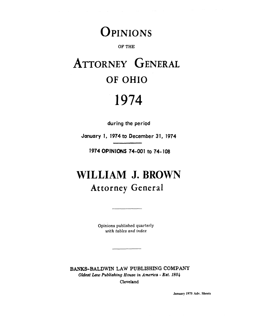 handle is hein.sag/sagoh0002 and id is 1 raw text is: OPINIONS
OF THE
ATTORNEY GENERAL
OF OHIO
1974
during the period
January 1, 1974 to December 31, 1974
1974 OPINIONS 74-001 to 74-108
WILLIAM J. BROWN

Attorney

General

Opinions published quarterly
with tables and index
BANKS-BALDWIN LAW PUBLISHING COMPANY
Oldest Law Publishing House in America - Est. 1804
Cleveland

January 1975 Adv. Sheets



