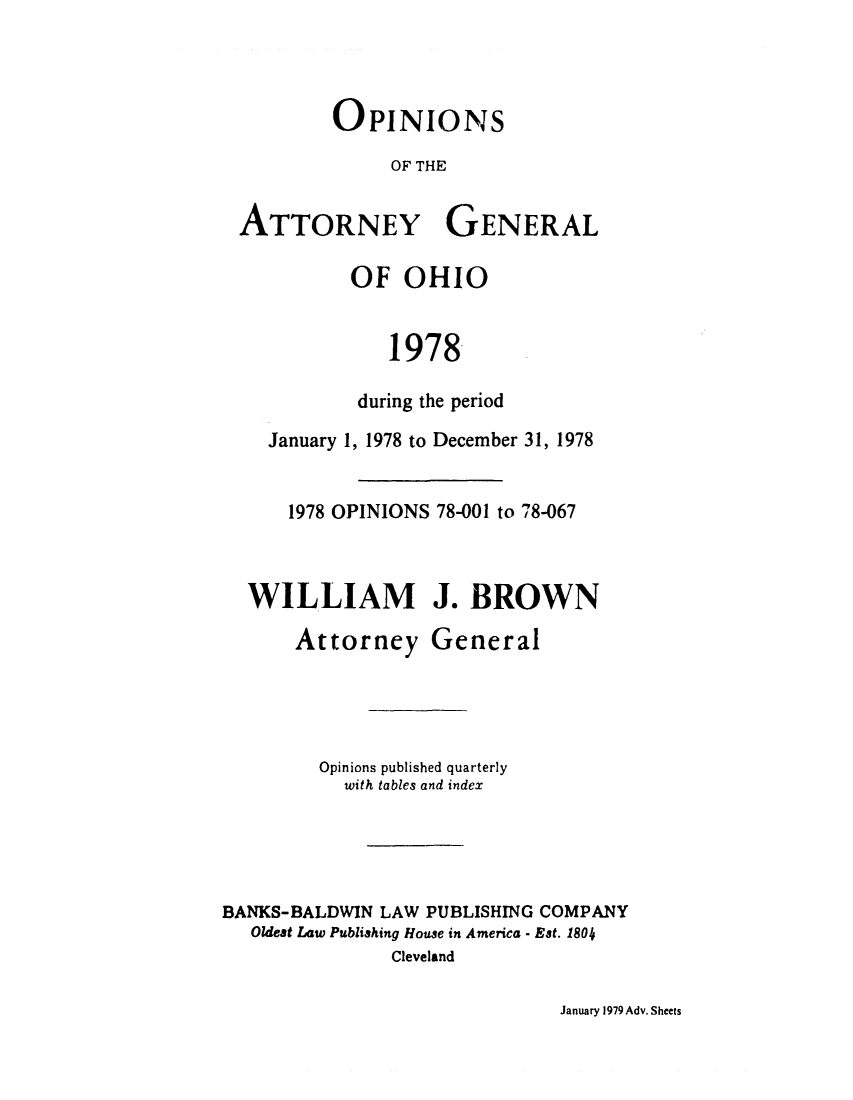 handle is hein.sag/sagoh0006 and id is 1 raw text is: OPINIONS
OF THE
ATTORNEY GENERAL
OF OHIO
1978
during the period
January 1, 1978 to December 31, 1978
1978 OPINIONS 78-001 to 78-067
WILLIAM J. BROWN
Attorney General
Opinions published quarterly
with tables and index
BANKS-BALDWIN LAW PUBLISHING COMPANY
Oldest Law Publishing House in America - Est. 1804
Cleveland

January 1979 Adv. Sheets


