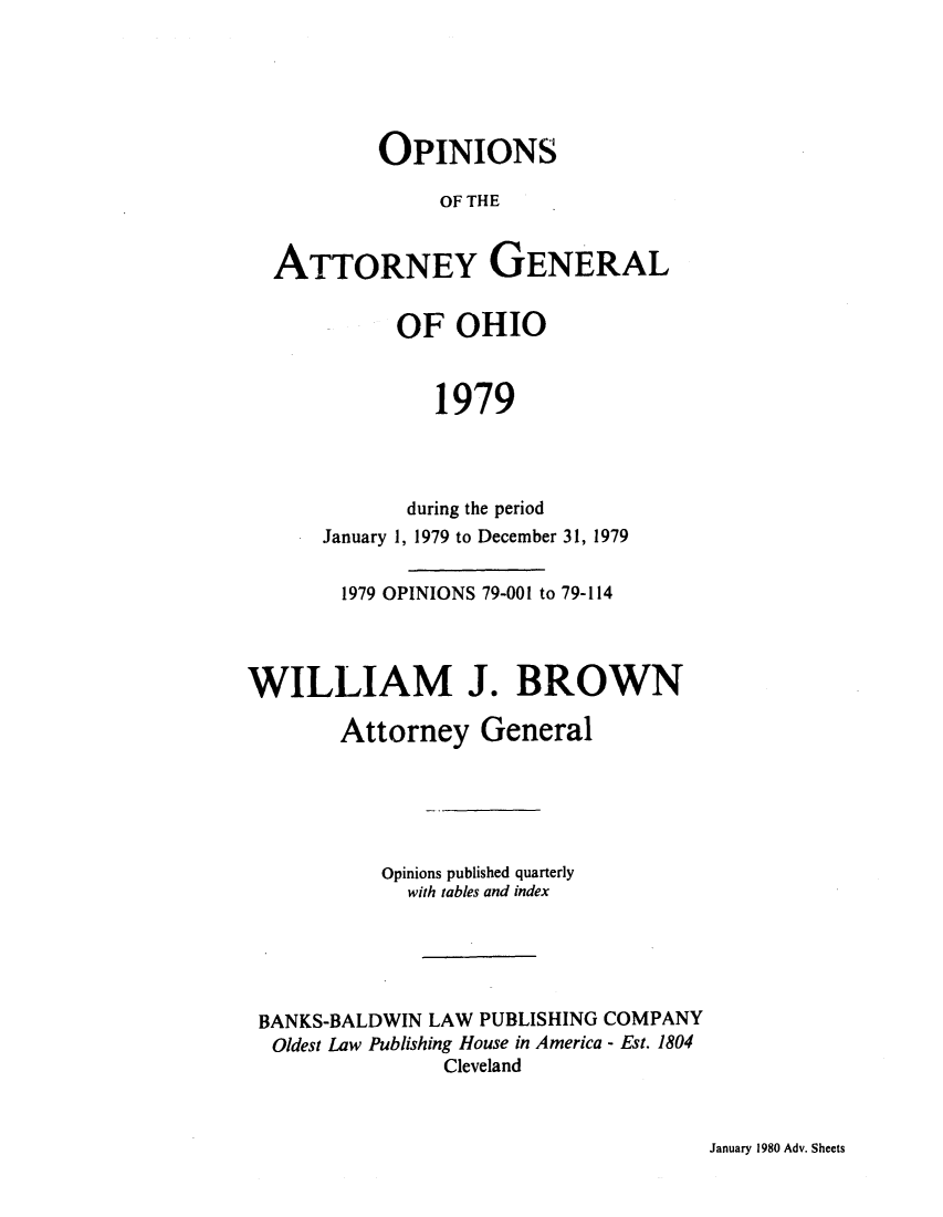 handle is hein.sag/sagoh0007 and id is 1 raw text is: OPINIONS
OF THE
ATTORNEY GENERAL
OF OHIO
1979
during the period
January 1, 1979 to December 31, 1979
1979 OPINIONS 79-001 to 79-114
WILLIAM J. BROWN
Attorney General
Opinions published quarterly
with tables and index
BANKS-BALDWIN LAW PUBLISHING COMPANY
Oldest Law Publishing House in America - Est. 1804
Cleveland

January 1980 Adv. Sheets


