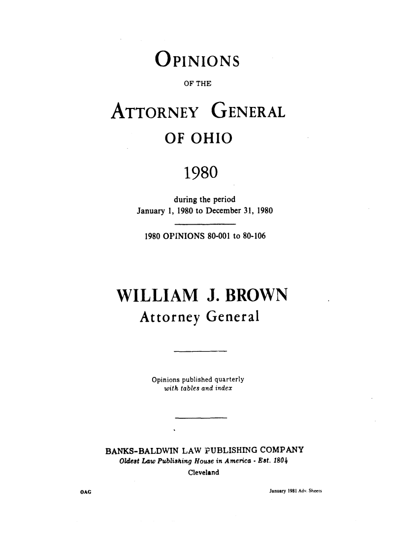 handle is hein.sag/sagoh0008 and id is 1 raw text is: OPINIONS
OF THE
ATTORNEY GENERAL

OF OHIO
1980
during the period
January 1, 1980 to December 31, 1980

1980 OPINIONS 80-001 to 80-106
WILLIAM J. BROWN
Attorney General
Opinions published quarterly
with tables and index
BANKS-BALDWIN LAW PUBLISHING COMPANY
Oldest Law Publishing House in America - Eat. 1804
Cleveland

January 1981 Adv. Sheets

OAG


