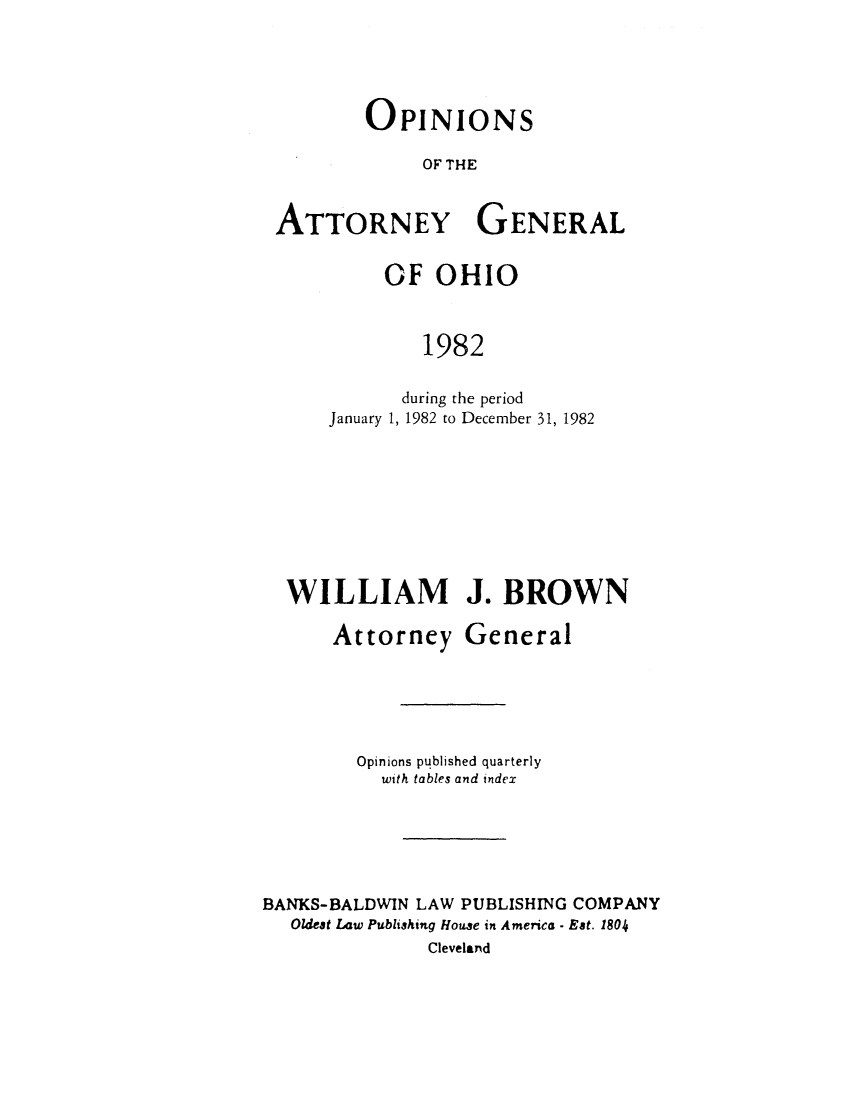 handle is hein.sag/sagoh0010 and id is 1 raw text is: OPINIONS
OF THE
ATTORNEY GENERAL

OF OHIO
1982
during the period
January 1, 1982 to December 31, 1982

WILLIAM J. BROWN
Attorney General
Opinions published quarterly
with tables and index
BANKS-BALDWIN LAW PUBLISHING COMPANY
Oldest Law Publishing House in America - Est. 1804
Cleveland


