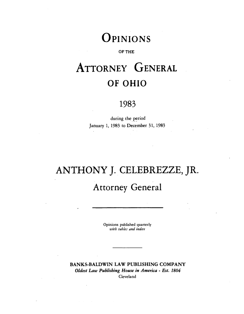 handle is hein.sag/sagoh0011 and id is 1 raw text is: OPINIONS
OF THE
ATTORNEY GENERAL

OF OHIO
1983
during the period
January 1, 1983 to December 31, 1983

ANTHONY J. CELEBREZZE, JR.
Attorney General

Opinions published quarterly
with tables and index
BANKS-BALDWIN LAW PUBLISHING COMPANY
Oldest Law Publishing House in America - Est. 1804
Cleveland


