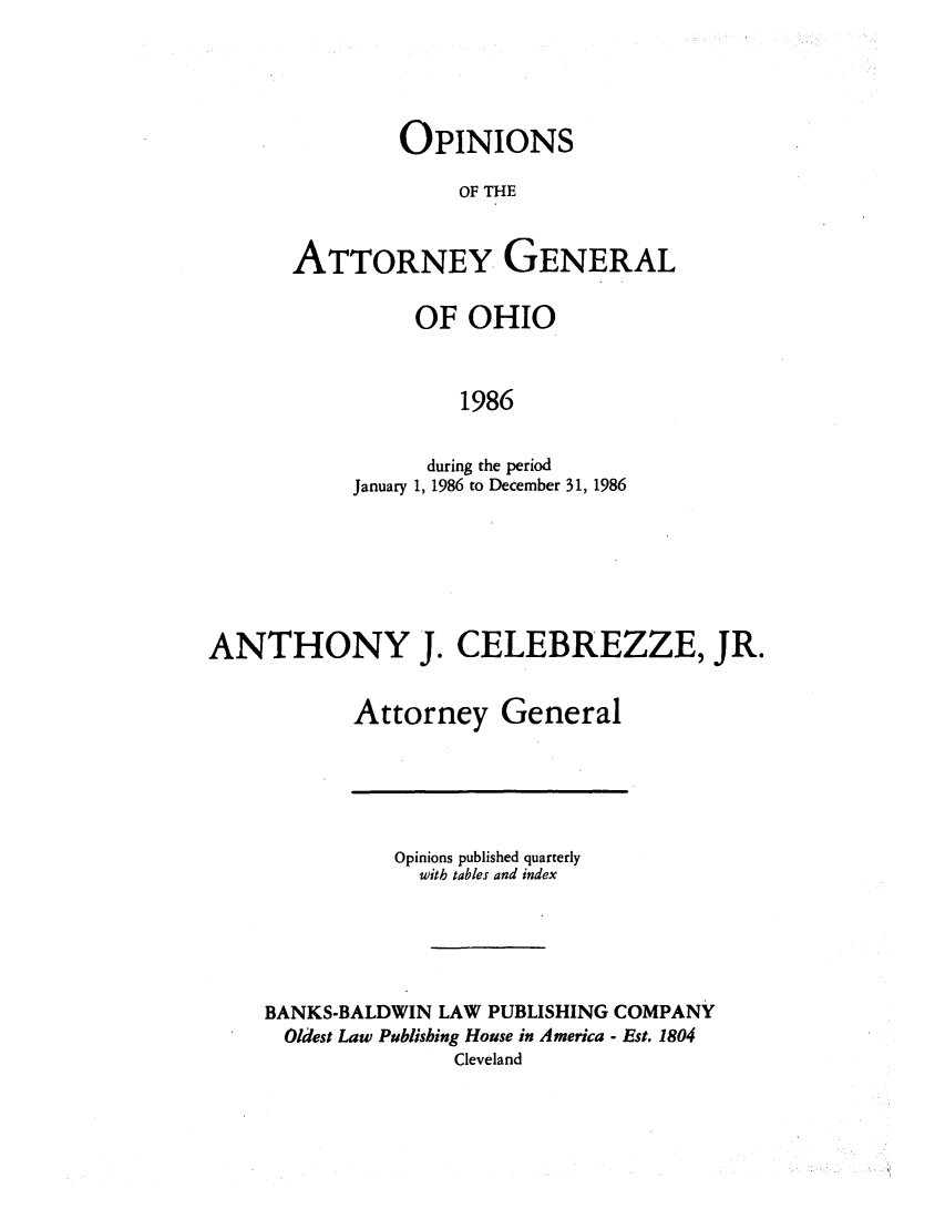 handle is hein.sag/sagoh0014 and id is 1 raw text is: OPINIONS
OF THE
ATTORNEY GENERAL

OF OHIO
1986
during the period
January 1, 1986 to December 31, 1986

ANTHONY J. CELEBREZZE, JR.
Attorney General

Opinions published quarterly
with tables and index
BANKS-BALDWIN LAW PUBLISHING COMPANY
Oldest Law Publishing House in America - Est. 1804
Cleveland


