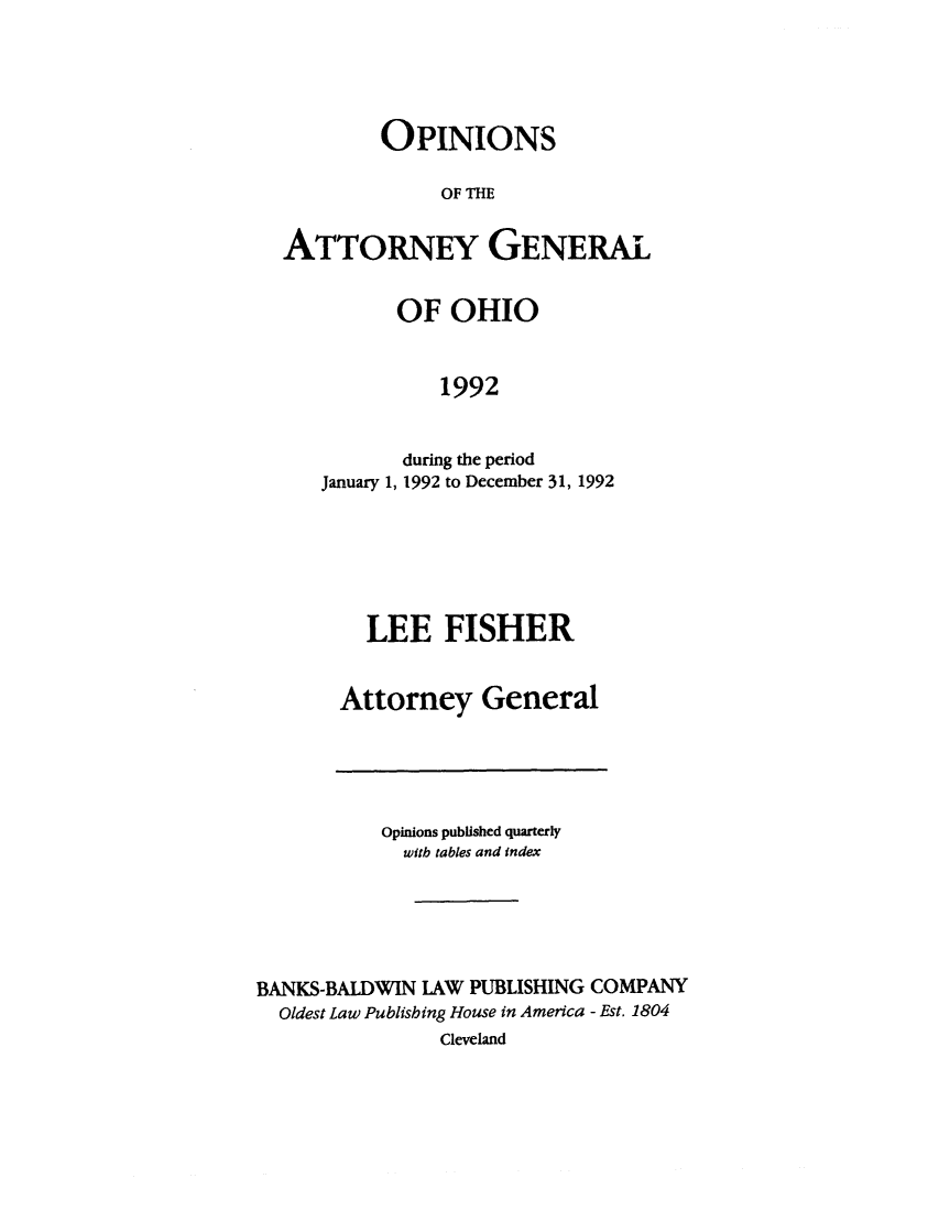 handle is hein.sag/sagoh0021 and id is 1 raw text is: OPINIONS
OF THE
ATTORNEY GENERAL
OF OHIO
1992
during the period
January 1, 1992 to December 31, 1992

LEE FISHER
Attorney General

Opinions published quarterly
with tables and index
BANKS-BALDWIN LAW PUBLISHING COMPANY
Oldest Law Publishing House in America - Est. 1804
Cleveland



