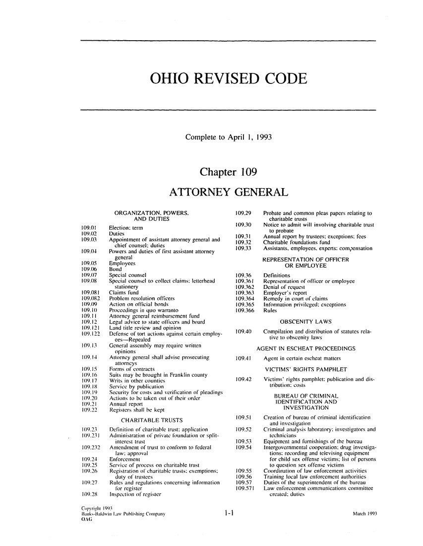 handle is hein.sag/sagoh0022 and id is 1 raw text is: OHIO REVISED CODE

Complete to April 1, 1993
Chapter 109
ATTORNEY GENERAL

ORGANIZATION. POWERS.
AND DUTIES
109.01    Election: term
109.02    Duties
109.03    Appointment of assistant attorney general and
chief counsel: duties
109.04    Powers and duties of first assistant attorney
general
109.05    Employees
109.06    Bond
109.07    Special counsel
109.08    Special counsel to collect claims: letterhead
stationery
109.081   Claims fund
109.082   Problem resolution officers
109.09    Action on official bonds
109.10    Proceedings in quo warranto
109.11    Attorney general reimbursement fund
109.12    Legal advice to state officers and board
109.121   Land title review and opinion
109.122   Defense of tort actions against certain employ-
ees-Repealed
109.13    General assembly may require written
opinions
109.14    Attorney general shall advise prosecuting
attorneys
109.15    Forms of contracts
109.16    Suits may be brought in Franklin county
109.17    Writs in other counties
109.18    Service by publication
109.19    Security for costs and verification of pleadings
109.20 Actions to be taken out of their order
109.21    Annual report
109.22    Registers shall be kept
CHARITABLE TRUSTS
109.23    Definition of charitable trust: application
109.231   Administration of private foundation or split-
interest trust
109.232   Amendment of trust to conform to federal
law: approval
109.24    Enforcement
109.25    Service of process on charitable trust
109.26    Registration of charitable trusts: exemptions:
duty of trustees
109.27    Rules and regulations concerning information
for register
109.28    Inspection of register
Copyrighi 1993
limik,-tIakvin Law Puhlishing Conipany
OAG

109.29
109.30
109.31
109.32
109.33
109.36
109.361
109.362
109.363
109.364
109.365
109.366

Probate and common pleas papers relating to
charitable trusts
Notice to admit will involving charitable trust
to probate
Annual report by trustees: exceptions: fees
Charitable foundations fund
Assistants. employees. experts: com1,ensation
REPRESENTATION OF OFFICER
OR EMPLOYEE
Definitions
Representation of officer or employee
Denial of request
Employer's report
Remedy in court of claims
Information privileged: exceptions
Rules

OBSCENITY LAWS
109.40    Compilation and distribution of statutes rela-
tive to obscenity laws
AGENT IN ESCHEAT PROCEEDINGS
109.41    Agent in certain escheat matters
VICTIMS' RIGHTS PAMPHLET
109.42    Victims' rights pamphlet: publication and dis-
tribution: costs
BUREAU OF CRIMINAL
IDENTIFICATION AND
INVESTIGATION

109.51
109.52
109.53
109.54
109.55
109.56
109.57
109.571

Creation of bureau of criminal identification
and investigation
Criminal analysis laboratory: investigators and
technicians
Equipment and furnishings of the bureau
Intergovernmental cooperation; drug investiga-
tions: recording and televising equipment
for child sex offense victims; list of persons
to question sex offense victims
Coordination of law enforcement activities
Training local law enforcement authorities
Duties of the superintendent of the bureau
Law enforcement communications committee
created: duties

March 1993

1-1


