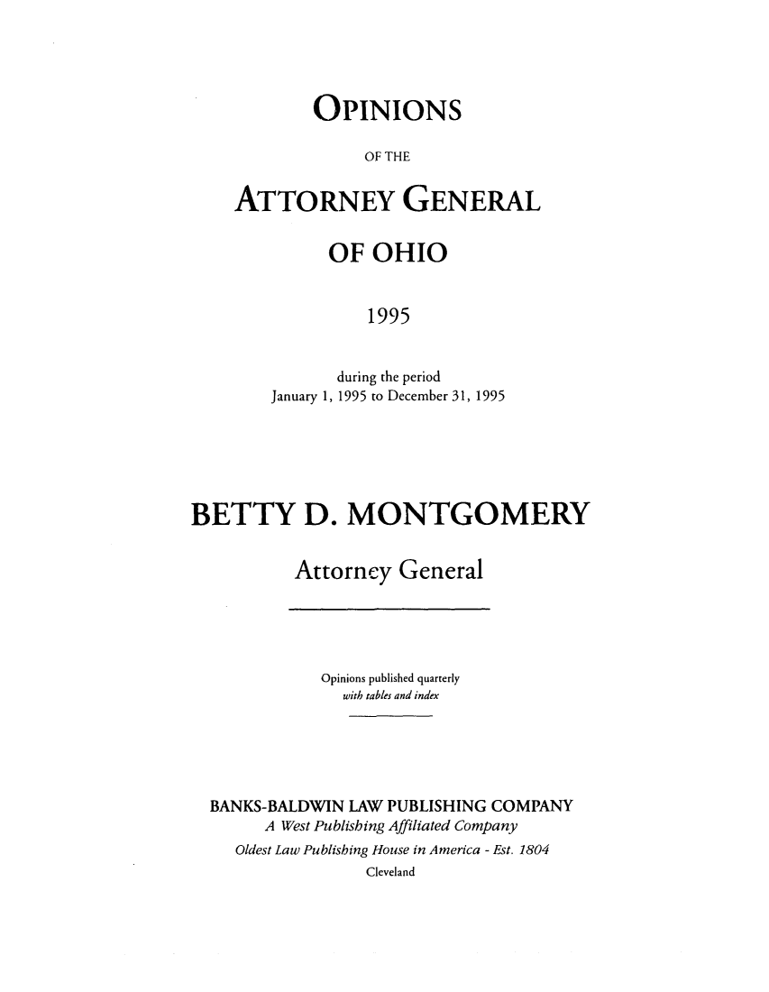 handle is hein.sag/sagoh0024 and id is 1 raw text is: OPINIONS
OF THE
ATTORNEY GENERAL

OF OHIO
1995
during the period
January 1, 1995 to December 31, 1995

BETTY D. MONTGOMERY
Attorney General

Opinions published quarterly
with tables and index
BANKS-BALDWIN LAW PUBLISHING COMPANY
A West Publishing Affiliated Company
Oldest Law Publishing House in America - Est. 1804
Cleveland


