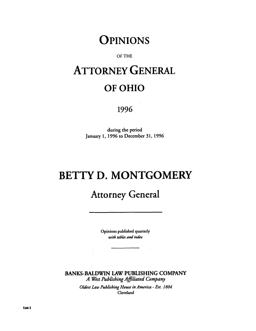 handle is hein.sag/sagoh0025 and id is 1 raw text is: OPINIONS
OF THE
ATTORNEY GENERAL

OF OHIO
1996
during the period
January 1, 1996 to December 31, 1996

BETTY D. MONTGOMERY
Attorney General

Opinions published quarterly
with tables and index

BANKS-BALDWIN LAW PUBLISHING COMPANY
A West Publishing Affiliated Company
Oldest Law Publishing House in America - Est. 1804
Cleveland

Unit 2


