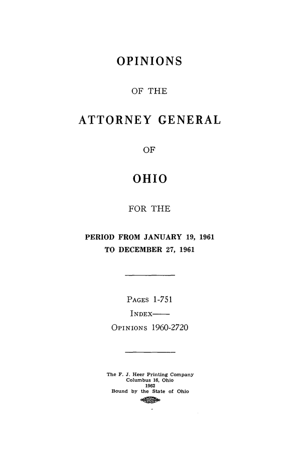 handle is hein.sag/sagoh0044 and id is 1 raw text is: OPINIONS
OF THE
ATTORNEY GENERAL
OF
OHIO
FOR THE
PERIOD FROM JANUARY 19, 1961
TO DECEMBER 27, 1961
PAGES 1-751
INDEX-
OPINIONS 1960-2720
The F. J. Heer Printing Company
Columbus 16, Ohio
1962
Bound by the State of Ohio


