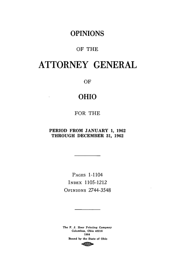 handle is hein.sag/sagoh0045 and id is 1 raw text is: OPINIONS
OF THE
ATTORNEY GENERAL
OF
OHIO

FOR THE
PERIOD FROM JANUARY 1, 1962
THROUGH DECEMBER 31, 1962
PAGES 1-1104
INDEX 1105-1212
OPINIONS 2744-3548
The F. J. Heer Printing Company
Columbus, Ohio 43216
1964
Bound by the State of Ohio


