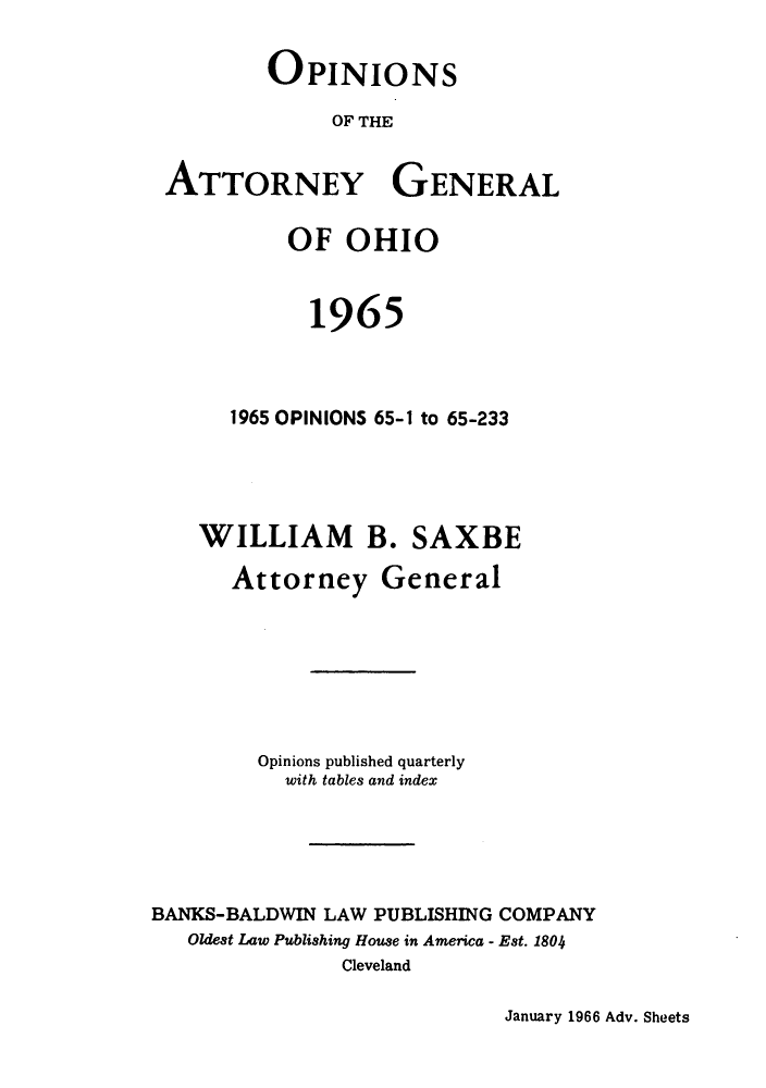 handle is hein.sag/sagoh0048 and id is 1 raw text is: OPINIONS
OF THE
ATTORNEY GENERAL
OF OHIO
1965
1965 OPINIONS 65-1 to 65-233
WILLIAM B. SAXBE
Attorney General
Opinions published quarterly
with tables and index
BANKS-BALDWIN LAW PUBLISHING COMPANY
Oldest Law Publishing House in America - Est. 1804
Cleveland

January 1966 Adv. Sheets


