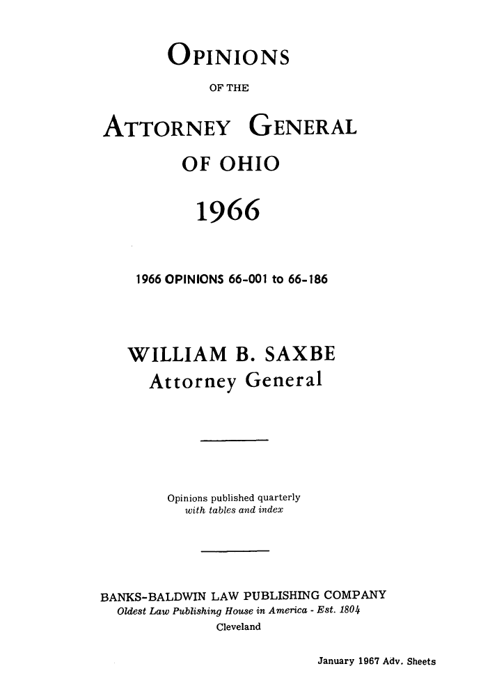 handle is hein.sag/sagoh0049 and id is 1 raw text is: OPINIONS
OF THE
ATTORNEY GENERAL
OF OHIO
1966
1966 OPINIONS 66-001 to 66-186
WILLIAM B. SAXBE
Attorney General
Opinions published quarterly
with tables and index
BANKS-BALDWIN LAW PUBLISHING COMPANY
Oldest Law Publishing House in America - Est. 1804
Cleveland

January 1967 Adv. Sheets



