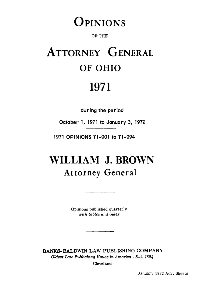 handle is hein.sag/sagoh0054 and id is 1 raw text is: OPINIONS
OF THE
ATTORNEY GENERAL

OF OHIO
1971
during the period

October 1, 1971 to January 3, 1972
1971 OPINIONS 71-001 to 71-094
WILLIAM J. BROWN
Attorney General
Opinions published quarterly
with tables and index
BANKS-BALDWIN LAW PUBLISHING COMPANY
Oldest Law Publishing House in America - Est. 1804
Cleveland

January 1972 Adv. Sheets


