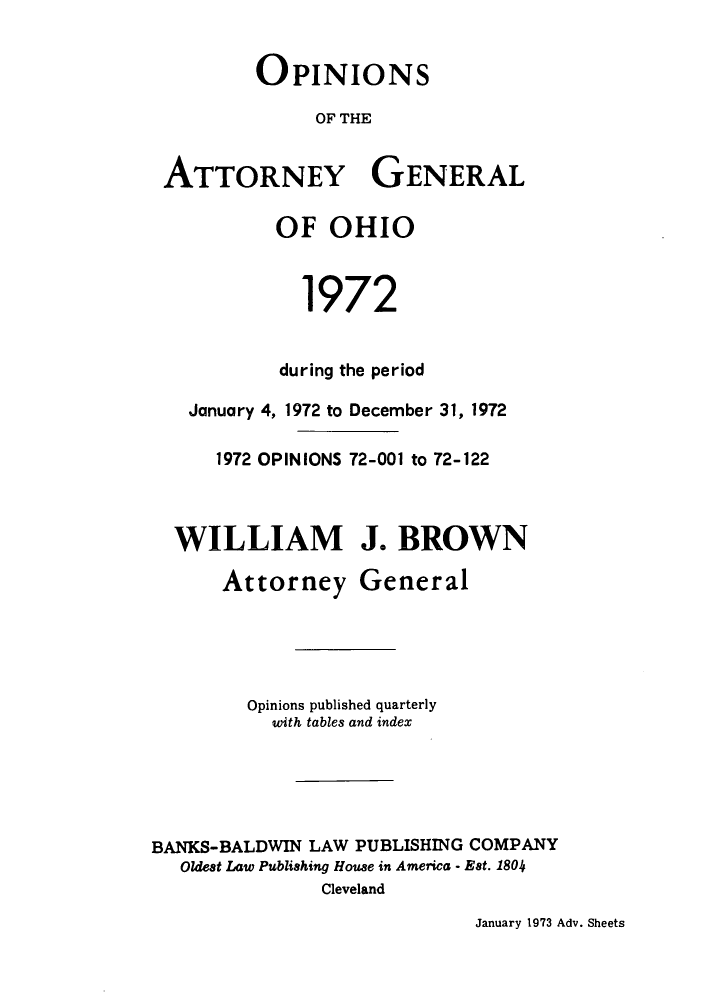 handle is hein.sag/sagoh0055 and id is 1 raw text is: OPINIONS
OF THE
ATTORNEY GENERAL
OF OHIO
1972
during the period
January 4, 1972 to December 31, 1972
1972 OPINIONS 72-001 to 72-122
WILLIAM J. BROWN
Attorney General
Opinions published quarterly
with tables and index
BANKS-BALDWIN LAW PUBLISHING COMPANY
Oldest Law Publishing House in America - Est. 1804
Cleveland

January 1973 Adv. Sheets


