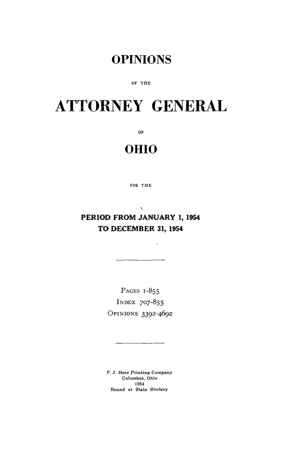 handle is hein.sag/sagoh0060 and id is 1 raw text is: OPINIONS
OF THE
ATTORNEY GENERAL
OF

OHIO
FOR THE
PERIOD FROM JANUARY 1, 1954
TO DECEMBER 31, 1954

PAGES 1-855
INDEX 707-855
OPINIONS 3392-4692
F. J. Heer Printing Company
Columbus, Ohio
1954
Bound at State Bindery


