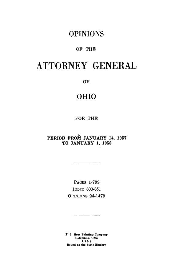 handle is hein.sag/sagoh0063 and id is 1 raw text is: OPINIONS
OF THE
ATTORNEY GENERAL
OF
OHIO

FOR THE
PERIOD FROM JANUARY 14, 1957
TO JANUARY 1, 1958
PAGES 1-799
INDEx 800-851
OPINIONS 24-1479
F. J. Heer Printing Company
Columbus, Ohio
1958
Bound at the State Bindery


