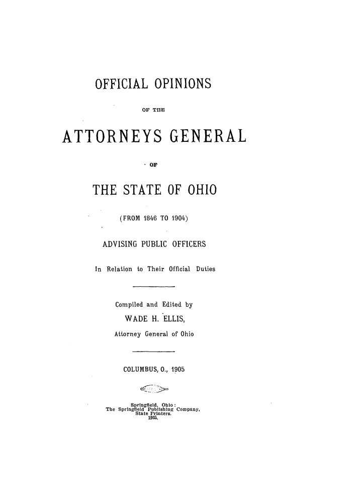 handle is hein.sag/sagoh0067 and id is 1 raw text is: OFFICIAL OPINIONS
OF T E
ATTORNEYS GENERAL
.OF

THE STATE OF OHIO
(FROM 1846 TO 1904)
ADVISING PUBLIC OFFICERS
In Relation to Their Official Duties
Compiled and Edited by
WADE H. ELLIS,
Attorney General of Ohio
COLUMBUS, 0., 1905
Springleld. Ohio:
The Springfeld Publishing Company,
State Printers.
1905.


