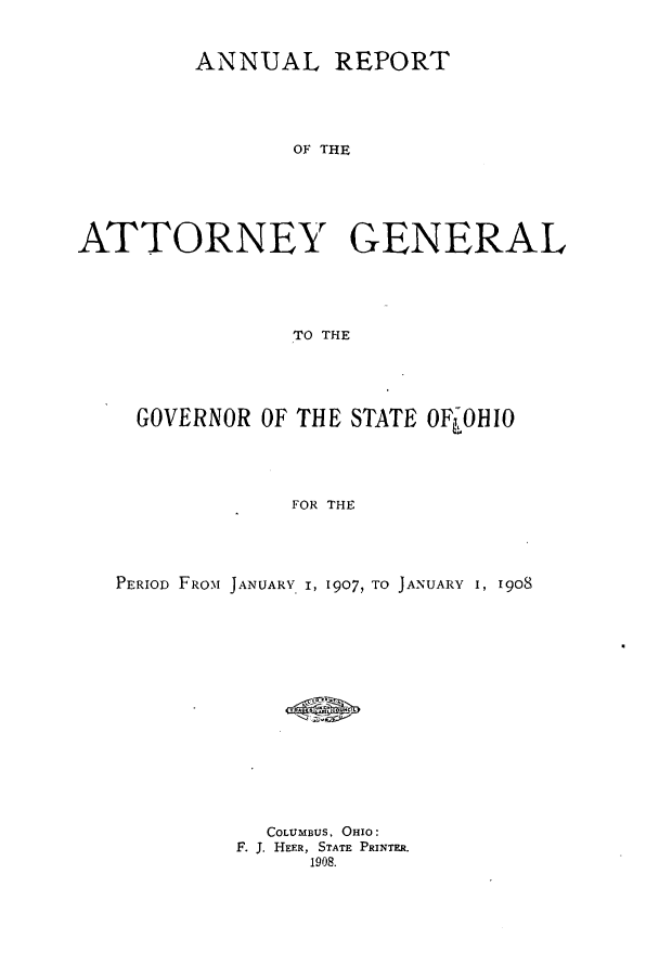 handle is hein.sag/sagoh0070 and id is 1 raw text is: ANNUAL REPORT
OF THE
ATTORNEY GENERAL
TO THE

GOVERNOR OF THE STATE OFL0HIO
FOR THE
PERIOD FROM JANUARY I, 1907, TO JANUARY I, 1908

COLUMBUS. OHIO:
F. J. HEER, STATE PRINTER.
1908.


