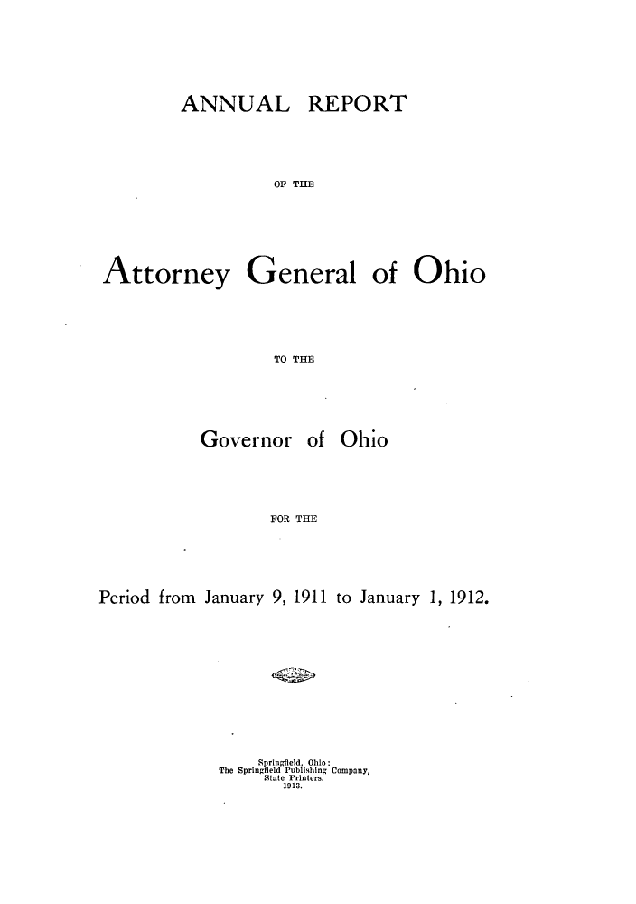 handle is hein.sag/sagoh0076 and id is 1 raw text is: ANNUAL

REPORT

OF THE

Attorney

General

of Ohio

TO THE

Governor of

Ohio

FOR THE
Period from January 9, 1911 to January 1, 1912.

Springfield, Ohio:
The Springfield Publishing Company,
State Printers.
1913.


