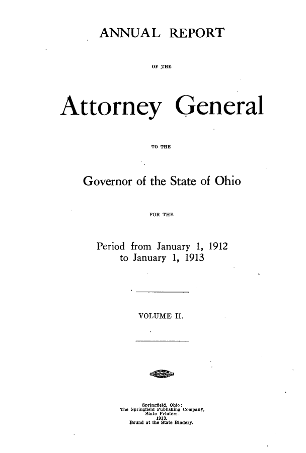 handle is hein.sag/sagoh0079 and id is 1 raw text is: ANNUAL REPORT
OF THE
Attorney General
TO THE

Governor of the State of Ohio
FOR THE
Period from January 1, 1912
to January 1, 1913

VOLUME II.

Springfield, Ohio:
The Springfield Publishing Company,
State Printers.
1913.
Hound at the State Bindery.


