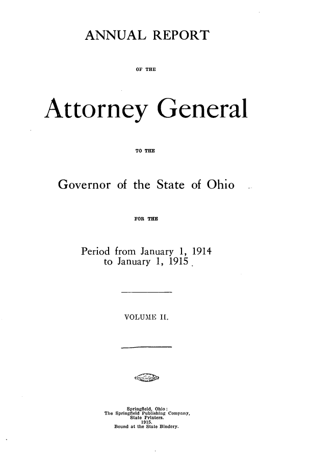 handle is hein.sag/sagoh0083 and id is 1 raw text is: ANNUAL REPORT
OF THE
Attorney General
TO THE
Governor of the State of Ohio
FOR THE
Period from January 1, 1914
to January 1, 1915 .

VOLUME II.

Springfield, Ohio:
The Springfield Publishing Company,
State Printers.
1915.
Bound at the State Bindery.


