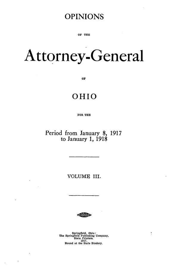 handle is hein.sag/sagoh0092 and id is 1 raw text is: OPINIONS
OF THE
Attorney-General
OF

OHIO
FOR THE

Period from January 8,
to January 1, 1918

1917

VOLUME III.

Springfield, Ohio:
The Springfield Publishing Company,
State Printers.
1917.
Bound at the State Bindery.


