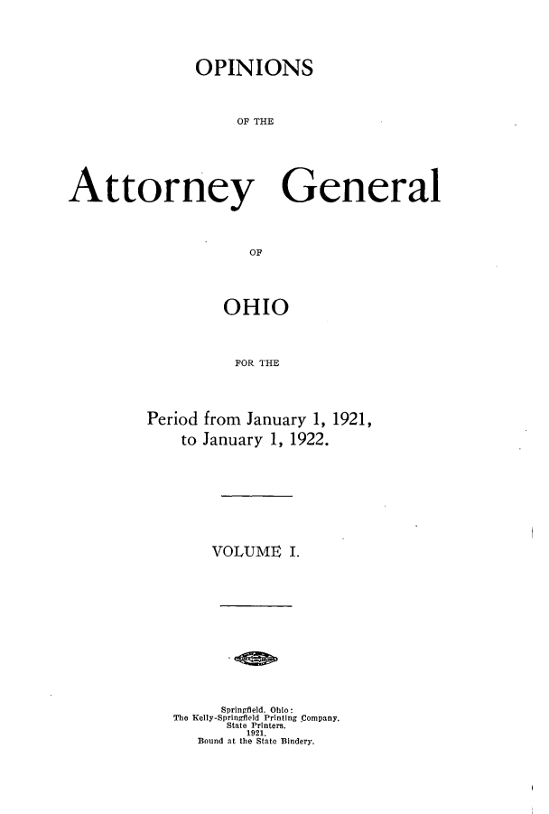 handle is hein.sag/sagoh0099 and id is 1 raw text is: OPINIONS
OF THE
Attorney General
OF

OHIO
FOR THE
Period from January 1, 1921,
to January 1, 1922.

VOLUME I.
Springfield, Ohio:
The Kelly-Springfield Printing Company.
State Printers.
1921.
Bound at the State Bindery.


