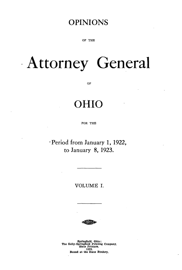 handle is hein.sag/sagoh0101 and id is 1 raw text is: OPINIONS
OF Te
Attorney General
OF

OHIO
FOR THE
Period from January 1, 1922,
to January 8, 1923.

VOLUME I.
Springfield, Ohio:
The Kelly-Springfleld Printing Company.
State Printers.
1922.
Bound at the State Bindery.


