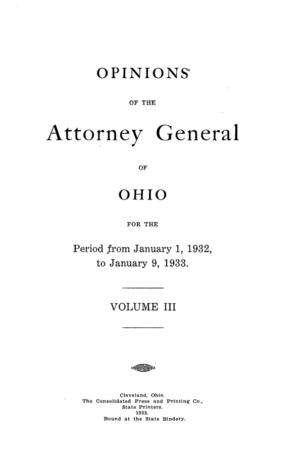 handle is hein.sag/sagoh0126 and id is 1 raw text is: OPINIONS'
OF THE
Attorney General
OF

OHIO
FOR THE
Period from January 1, 1932,
to January 9, 1933.

VOLUME III
Cleveland, Ohio.
The Consolidated Press and Printing Co.,
State Printers.
1933.
Bound at the State Bindery.


