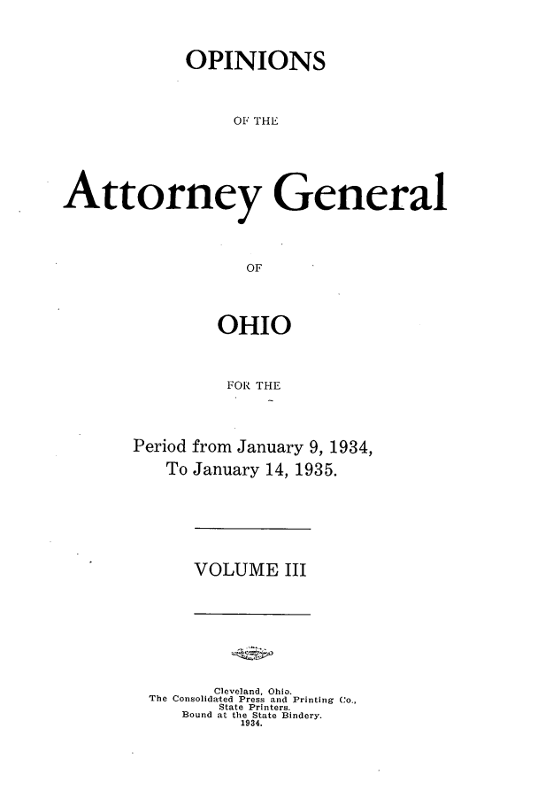 handle is hein.sag/sagoh0132 and id is 1 raw text is: OPINIONS
OF TH e
Attorney General
OF

OHIO
FOR THE
Period from January 9, 1934,
To January 14, 1935.

VOLUME III

Cleveland, Ohio.
The Consolidated Press and Printing Co.,
State Printers.
Bound at the State Bindery.
1934.


