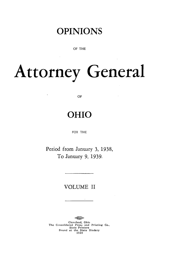 handle is hein.sag/sagoh0143 and id is 1 raw text is: OPINIONS
OF THE
Attorney General
OF

OHIO
FOR THE
Period from January 3, 1938,
To January 9, 1939.

VOLUME II

Cleveland, Ohio
The Consolidated Press and Printing Co..
State Printers
Bound at the State Bindery
1939


