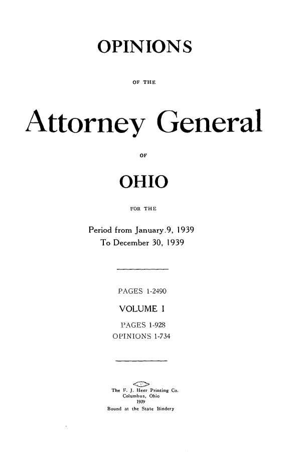 handle is hein.sag/sagoh0145 and id is 1 raw text is: OPINIONS
OF THE
Attorney General
OF

OHIO
FOR THE
Period from January.9, 1939
To December 30, 1939

PAGES 1-2490
VOLUME I
PAGES 1-928
OPINIONS 1-734

The F. J. Heer Printing Co.
Columbus, Ohio
1939
Bound at the State Bindery


