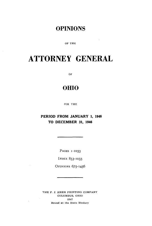 handle is hein.sag/sagoh0155 and id is 1 raw text is: OPINIONS
ATTORNEY GENERAL
OF

OHIO
FOR rHE
PERIOD FROM JANUARY 1, 1946
TO DECEMBER 31, 1946

PAGES 1-1033
INDEX 853-1033
OrINIONs 675-1456
THE F. J. HEER PRINTING COMPANY
COLUMBUS, OHIO
1947
Bound at the State Bindery


