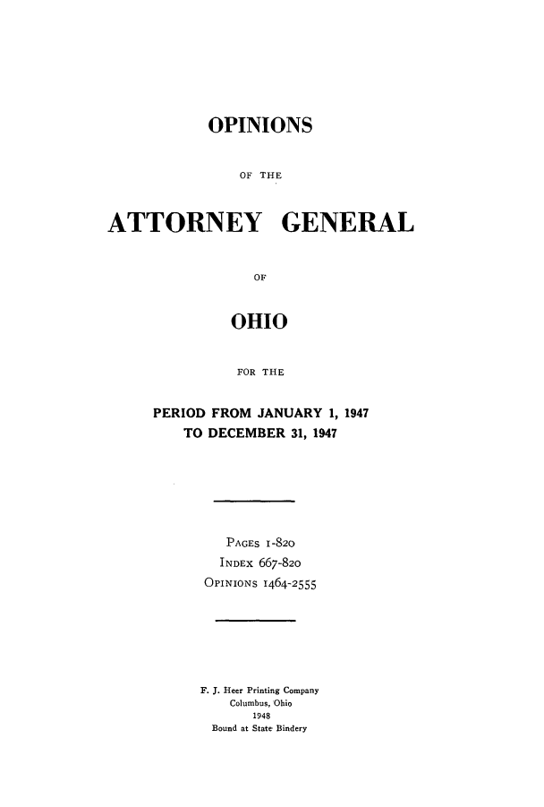 handle is hein.sag/sagoh0156 and id is 1 raw text is: OPINIONS
OF THE
ATTORNEY GENERAL
OF

OHIO
FOR THE
PERIOD FROM JANUARY 1, 1947
TO DECEMBER 31, 1947

PAGES 1-820
INDEx 667-820
OPINIONS 1464-2555
F. J. Heer Printing Company
Columbus, Ohio
1948
Bound at State Bindery


