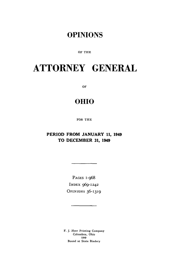 handle is hein.sag/sagoh0158 and id is 1 raw text is: OPINIONS
OF THE
ATTORNEY GENERAL
OF
01110
FOR THE

PERIOD FROM JANUARY 11, 1949
TO DECEMBER 31, 1949
PAGES 1-968
INDEX 969-1242
OPINIONS 36-1319
F. J. Heer Printing Company
Columbus, Ohio
1949
Bound at State Bindery


