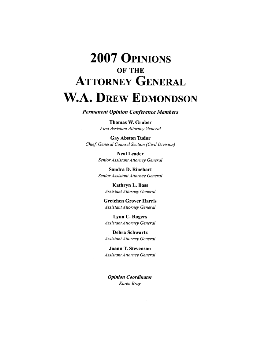 handle is hein.sag/sagok0005 and id is 1 raw text is: 2007 OPINIoNs
OF THE
ATTORNEY GENERAL
W.A. DREw EDMONDSON
Permanent Opinion Conference Members
Thomas W. Gruber
First Assistant Attorney General
Gay Abston Tudor
Chief General Counsel Section (Civil Division)
Neal Leader
Senior Assistant Attorney General
Sandra D. Rinehart
Senior Assistant Attorney General
Kathryn L. Bass
Assistant Attorney General
Gretchen Grover Harris
Assistant Attorney General
Lynn C. Rogers
Assistant Attorney General
Debra Schwartz
Assistant Attorney General
Joann T. Stevenson
Assistant Attorney General
Opinion Coordinator
Karen Bray



