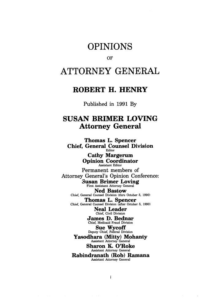 handle is hein.sag/sagok0019 and id is 1 raw text is: OPINIONS
OF
ATTORNEY GENERAL
ROBERT H. HENRY
Published in 1991 By
SUSAN BRIMER LOVING
Attorney General
Thomas L. Spencer
Chief, General Counsel Division
Editor
Cathy Margerum
Opinion Coordinator
Assistant Editor
Permanent members of
Attorney General's Opinion Conference:
Susan Brimer Loving
First Assistant Attorney General
Ned Bastow
Chief, General Counsel Division (thru October 5, 1990)
Thomas L. Spencer
Chief, General Counsel Division (after October 5, 1990)
Neal Leader
Chief, Civil Division
James D. Bednar
Chief, Medicaid Fraud Division
Sue Wycoff
Deputy Chief, Federal Division
Yasodhara (Mitty) Mohanty
Assistant Attorney General
Sharon K. O'Roke
Assistant Attorney General
Rabindranath (Rob) Ramana
Assistant Attorney General


