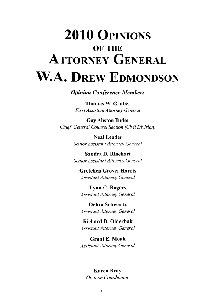 handle is hein.sag/sagok0030 and id is 1 raw text is: 2010 OPINIONS
OF THE
ATTORNEY GENERAL
W.A. DREw EDMONDSON
Opinion Conference Members
Thomas W. Gruber
First Assistant Attorney General
Gay Abston Tudor
Chief General Counsel Section (Civil Division)
Neal Leader
Senior Assistant Attorney General
Sandra D. Rinehart
Senior Assistant Attorney General
Gretchen Grover Harris
Assistant Attorney General
Lynn C. Rogers
Assistant Attorney General
Debra Schwartz
Assistant Attorney General
Richard D. Olderbak
Assistant Attorney General
Grant E. Moak
Assistant Attorney General
Karen Bray
Opinion Coordinator


