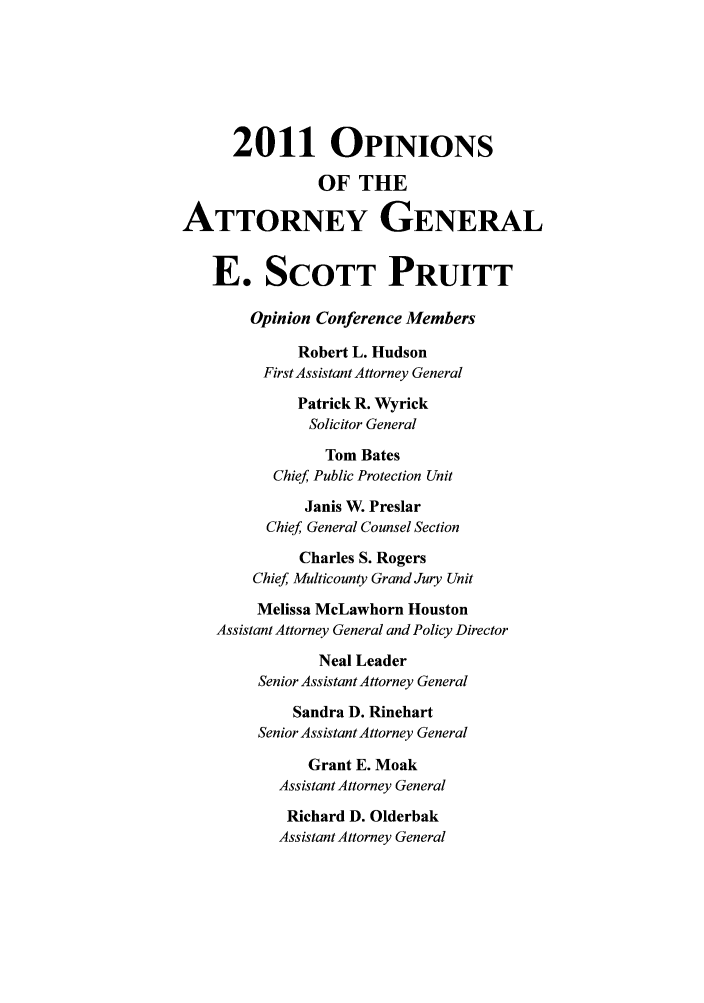 handle is hein.sag/sagok0031 and id is 1 raw text is: 2011 OPINIONS
OF THE
ATTORNEY GENERAL
E. SCOTT PRUITT
Opinion Conference Members
Robert L. Hudson
First Assistant Attorney General
Patrick R. Wyrick
Solicitor General
Tom Bates
Chief Public Protection Unit
Janis W. Preslar
Chief General Counsel Section
Charles S. Rogers
Chief Multicounty Grand Jury Unit
Melissa McLawhorn Houston
Assistant Attorney General and Policy Director
Neal Leader
Senior Assistant Attorney General
Sandra D. Rinehart
Senior Assistant Attorney General
Grant E. Moak
Assistant Attorney General
Richard D. Olderbak
Assistant Attorney General


