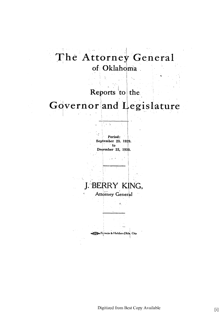 handle is hein.sag/sagok0035 and id is 1 raw text is: The Attorney General
of Oklahoma
Reports to the
Gdvernor and Legislature
Period:
September 23. 1929.
to
December 23, 1930.
J. BERRY KING,
Attorney General
.  Frncis & Holden-0kU. City

Digitized from Best Copy Available

[i]


