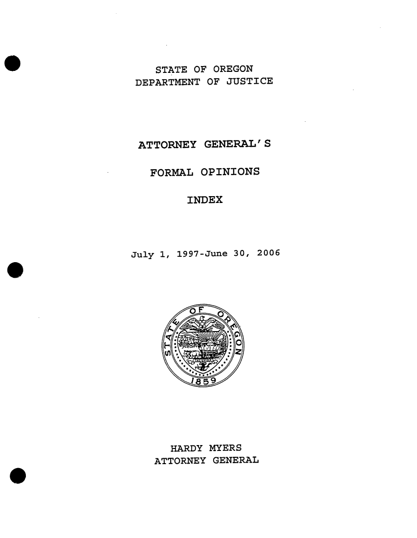 handle is hein.sag/sagor0004 and id is 1 raw text is: STATE OF OREGON
DEPARTMENT OF JUSTICE
ATTORNEY GENERAL' S
FORMAL OPINIONS
INDEX
July 1, 1997-June 30, 2006

HARDY MYERS
ATTORNEY GENERAL


