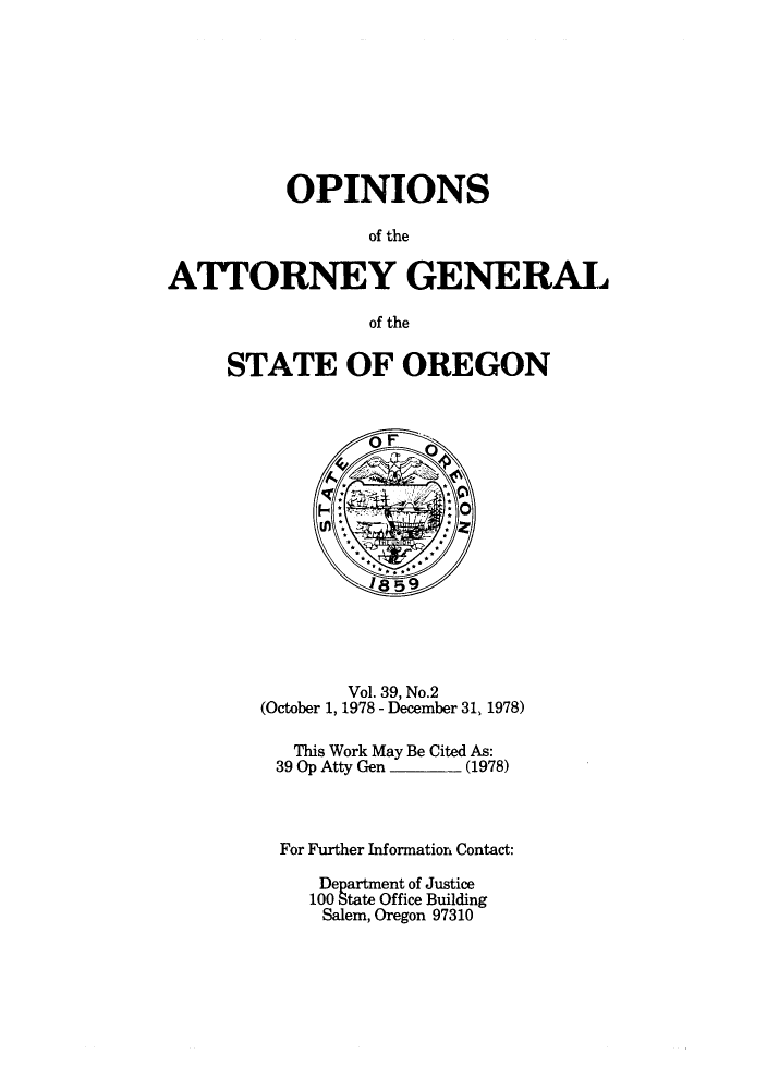 handle is hein.sag/sagor0009 and id is 1 raw text is: OPINIONS
of the
ATTORNEY GENERAL
of the

STATE OF OREGON

Vol. 39, No.2
(October 1, 1978 - December 31, 1978)
This Work May Be Cited As:
39 Op Atty Gen         (1978)
For Further Information Contact:
Department of Justice
100 State Office Building
Salem, Oregon 97310


