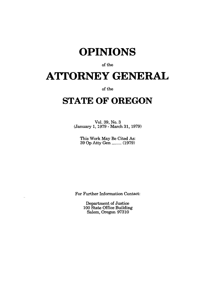 handle is hein.sag/sagor0010 and id is 1 raw text is: OPINIONS
of the
ATTORNEY GENERAL
of the

STATE OF OREGON
Vol. 39, No. 3
(January 1, 1979 - March 31, 1979)
This Work May Be Cited As:
39 Op Atty Gen     (1979)
For Further Information Contact:
Department of Justice
100 State Office Building
Salem, Oregon 97310


