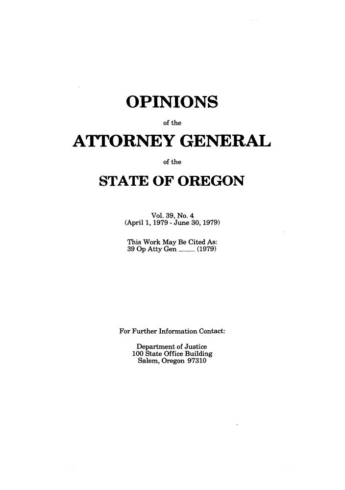 handle is hein.sag/sagor0011 and id is 1 raw text is: OPINIONS
of the
ATTORNEY GENERAL
of the

STATE OF OREGON
Vol. 39, No. 4
(April 1, 1979 - June 30, 1979)
This Work May Be Cited As:
39 Op Atty Gen  - (1979)
For Further Information Contact:
Department of Justice
100 State Office Building
Salem, Oregon 97310


