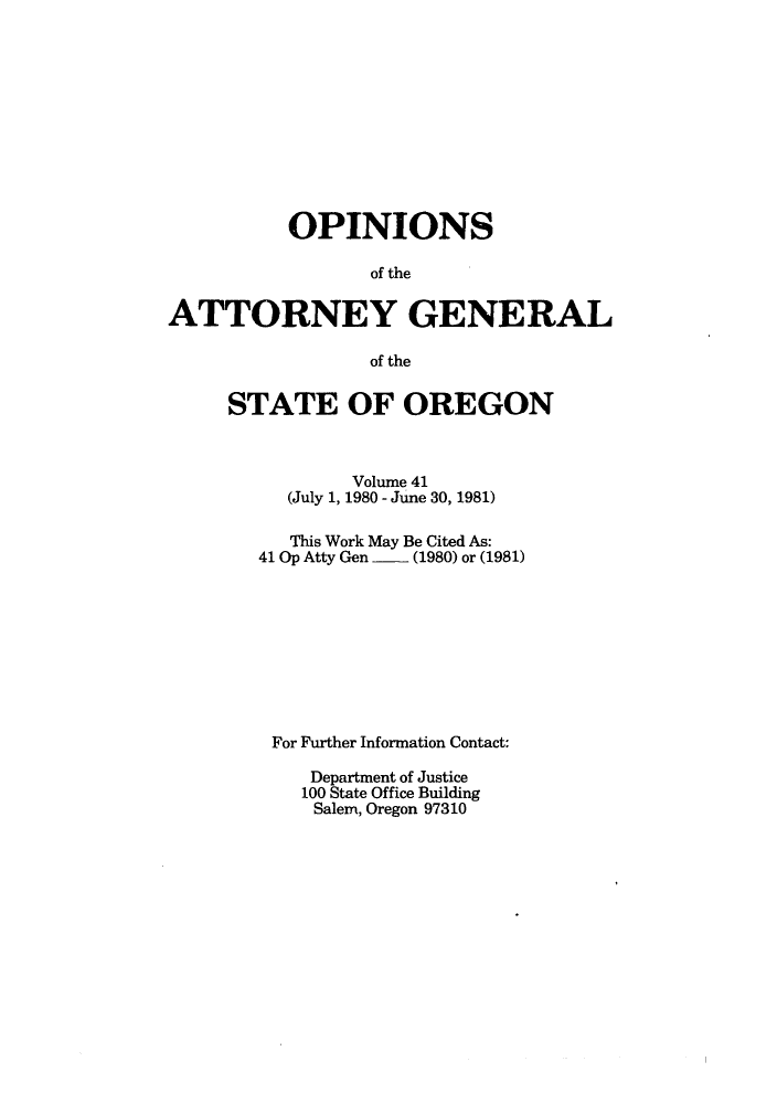 handle is hein.sag/sagor0013 and id is 1 raw text is: OPINIONS
of the
ATTORNEY GENERAL
of the

STATE OF OREGON
Volume 41
(July 1, 1980 - June 30, 1981)
This Work May Be Cited As:
41 Op Atty Gen  - (1980) or (1981)
For Further Information Contact:
Department of Justice
100 State Office Building
Salem, Oregon 97310


