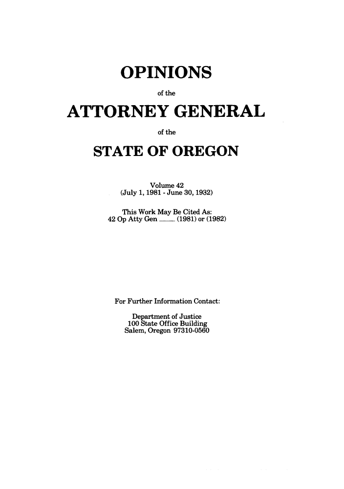 handle is hein.sag/sagor0014 and id is 1 raw text is: OPINIONS
of the
ATTORNEY GENERAL
of the

STATE OF OREGON
Volume 42
(July 1, 1981 - June 30, 1932)
This Work May Be Cited As:
42 Op Atty Gen  - (1981) or (1982)
For Further Information Contact:
Department of Justice
100 State Office Building
Salem, Oregon 97310-0560


