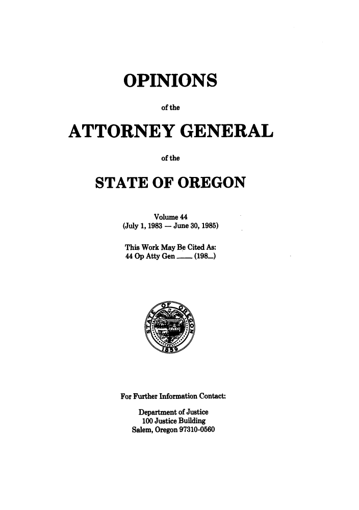 handle is hein.sag/sagor0017 and id is 1 raw text is: OPINIONS
of the
ATTORNEY GENERAL
of the

STATE OF OREGON
Volume 44
(July 1, 1983 - June 30, 1985)
This Work May Be Cited As:
44 Op Atty Gen -  (198)

For Further Information Contact:
Department of Justice
100 Justice Building
Salem, Oregon 97310-0560


