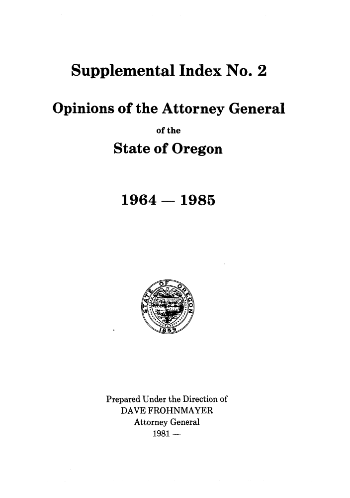 handle is hein.sag/sagor0018 and id is 1 raw text is: Supplemental Index No. 2
Opinions of the Attorney General
of the
State of Oregon

1964 - 1985

Prepared Under the Direction of
DAVE FROHNMAYER
Attorney General
1981 -


