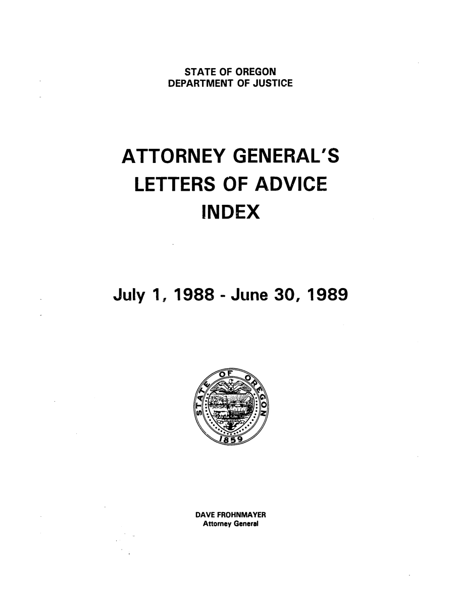 handle is hein.sag/sagor0021 and id is 1 raw text is: STATE OF OREGON
DEPARTMENT OF JUSTICE
ATTORNEY GENERAL'S
LETTERS OF ADVICE
INDEX
July 1, 1988 - June 30, 1989

DAVE FROHNMAYER
Attorney General


