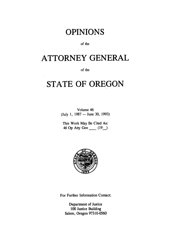 handle is hein.sag/sagor0022 and id is 1 raw text is: OPINIONS
of the
ATTORNEY GENERAL
of the
STATE OF OREGON
Volume 46
(July 1, 1987 - June 30, 1993)
This Work May Be Cited As:
46 Op Atty Gen _ (19_)

For Further Information Contact:
Department of Justice
100 Justice Building
Salem, Oregon 97310-0560


